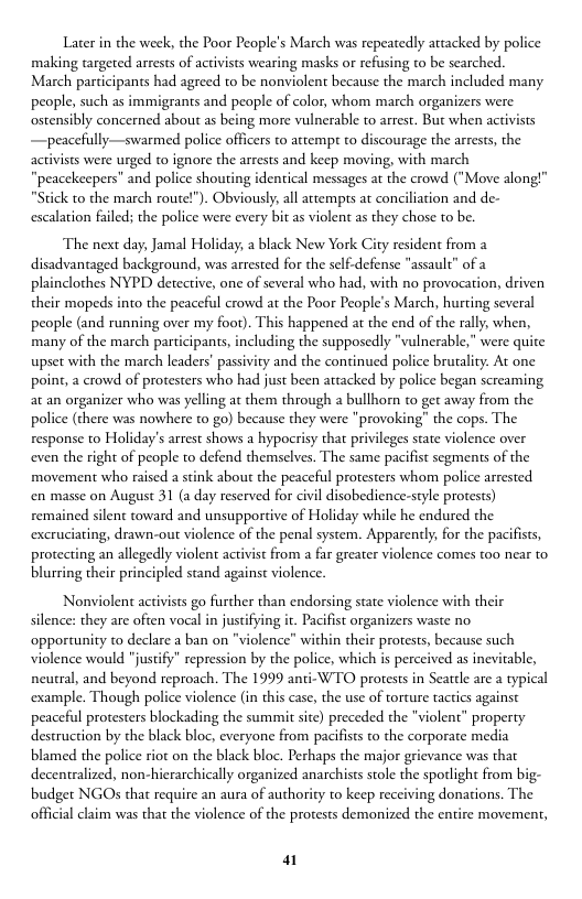Later in the week, the Poor People’s March was repeatedly artacked by police making targeted arrests of activists wearing masks or refusing to be searched. March participants had agreed to be nonviolent because the march included many people, such as immigrants and people of color, whom march organizers were ostensibly concerned about as being more vulnerable to arrest. But when acivists —peacefully—swarmed police officers to attempr o discourage the arrests, the activists were urged to ignore the arrests and keep moving, with march "peacekeepers” and police shouting identical messages at the crowd ("Move along!" "Stick to the march route!"). Obviously, all attempts at conciliation and de- escalation failed; the police were every bit as violent as they chose to be.  ‘The next day, Jamal Holiday, a black New York City resident from disadvantaged background, was arrested for the self-defense "assault” of a phainclothes NYPD detective, one of several who had, with no provocation, driven their mopeds into the peaceful crowd at the Poor People’s March, hurting several people (and running over my foor). This happened at the end of the rally, when, many of the march participants, including the supposedly "vulnerable," were quite upset with the march leaders’ passivity and the continued police brutality. At one point, a crowd of protesters who had just been attacked by police began screaming at an organizer who was yelling at them through a bullhorn to get away from the police (there was nowhere to go) because they were "provoking” the cops. The response to Holiday’s arrest shows a hypocrisy that privileges state violence over even the right of people to defend themselves. The same pacifist segments of the movement who raised a stink about the peaceful protesters whom police arrested en masse on August 31 (a day reserved for civil disobedience-style protests) remained silent toward and unsupportive of Holiday while he endured the excruciating, drawn-out violence of the penal system. Apparently, for the pacifists, protecting an allegedly violent activist from a far greater violence comes too near to blurring their principled stand against violence.  Nonviolent activists go further than endorsing state violence with their silence: they are often vocal in justifying it. Pacifist organizers waste no ‘opportunity to declare a ban on "violence” within their protests, because such violence would "justify” repression by the police, which is perceived as inevitable, neutral, and beyond reproach. The 1999 anti-WTO protests in Seattle are a typical ‘example. Though police violence (in this case, the use of torture tactics against peaceful protesters blockading the summit site) preceded the "violent” property destruction by the black bloc, everyone from pacifists to the corporate media blamed the police riot on the black bloc. Perhaps the major grievance was that decentralized, non-hierarchically organized anarchists stole the spotlight from big- budget NGOs that require an aura of authority to keep receiving donations. The official claim was that the violence of the protests demonized the entire movement,  a 